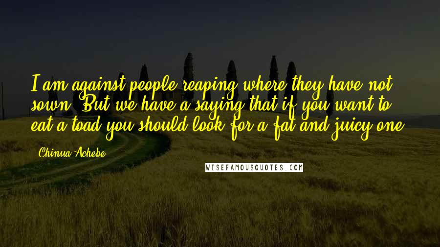 Chinua Achebe Quotes: I am against people reaping where they have not sown. But we have a saying that if you want to eat a toad you should look for a fat and juicy one.