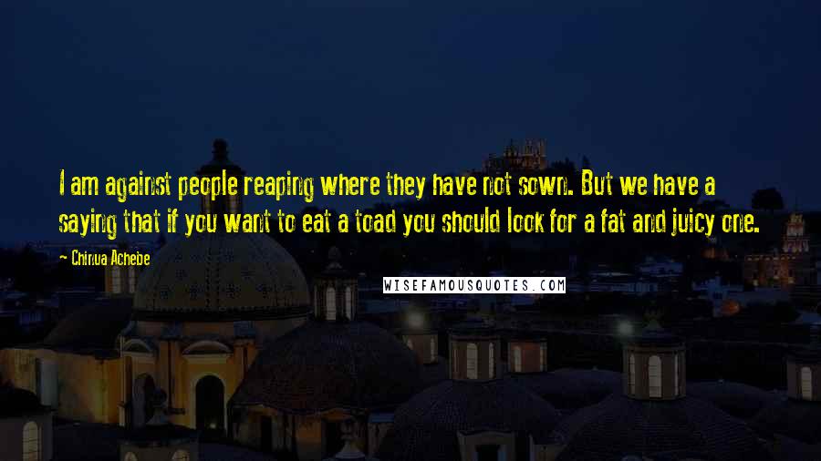 Chinua Achebe Quotes: I am against people reaping where they have not sown. But we have a saying that if you want to eat a toad you should look for a fat and juicy one.