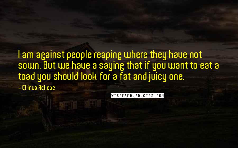 Chinua Achebe Quotes: I am against people reaping where they have not sown. But we have a saying that if you want to eat a toad you should look for a fat and juicy one.