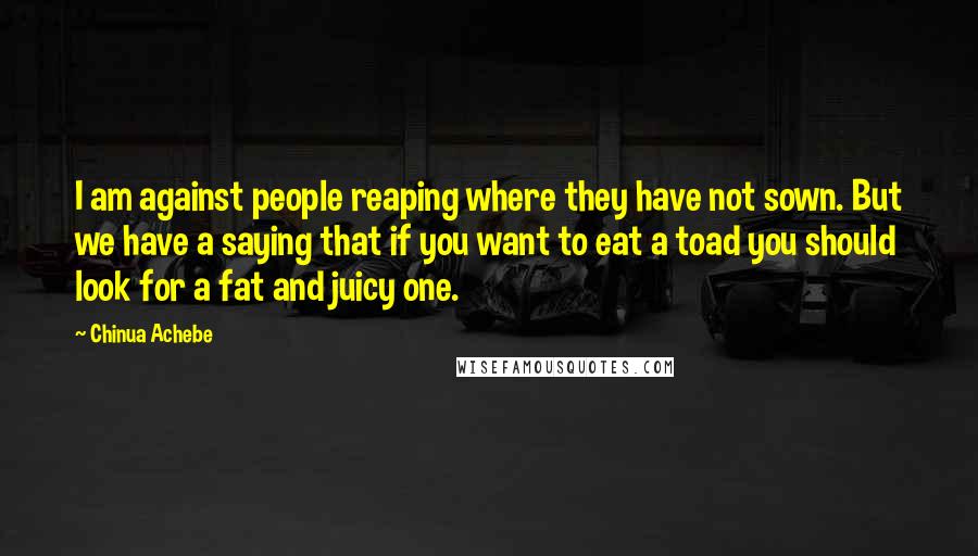 Chinua Achebe Quotes: I am against people reaping where they have not sown. But we have a saying that if you want to eat a toad you should look for a fat and juicy one.