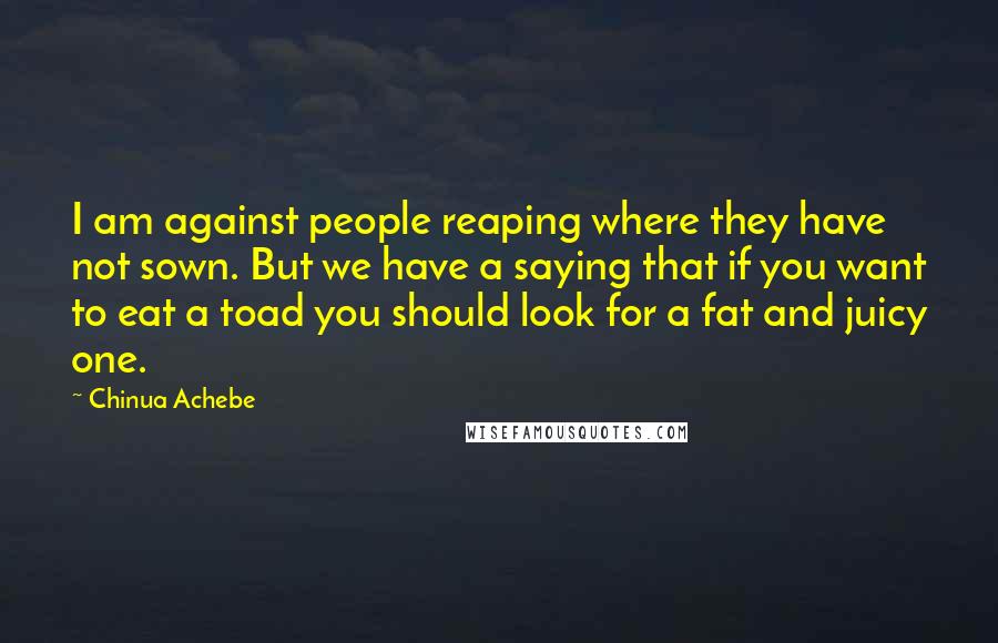 Chinua Achebe Quotes: I am against people reaping where they have not sown. But we have a saying that if you want to eat a toad you should look for a fat and juicy one.