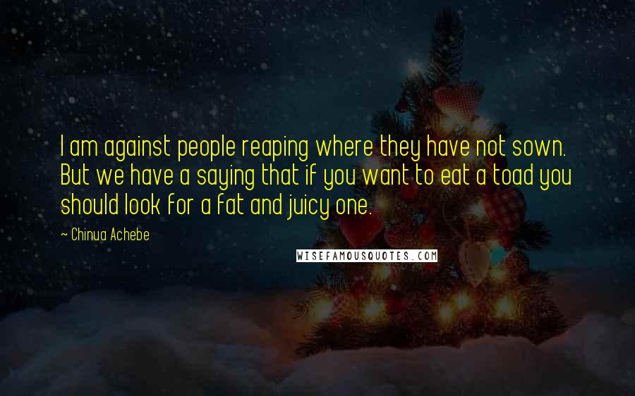 Chinua Achebe Quotes: I am against people reaping where they have not sown. But we have a saying that if you want to eat a toad you should look for a fat and juicy one.