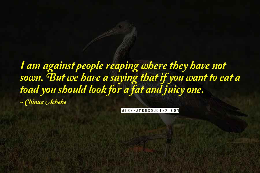 Chinua Achebe Quotes: I am against people reaping where they have not sown. But we have a saying that if you want to eat a toad you should look for a fat and juicy one.