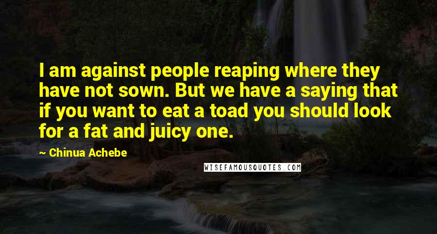 Chinua Achebe Quotes: I am against people reaping where they have not sown. But we have a saying that if you want to eat a toad you should look for a fat and juicy one.