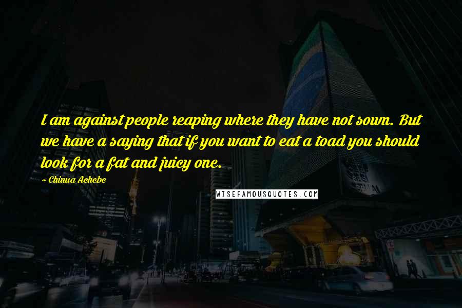 Chinua Achebe Quotes: I am against people reaping where they have not sown. But we have a saying that if you want to eat a toad you should look for a fat and juicy one.