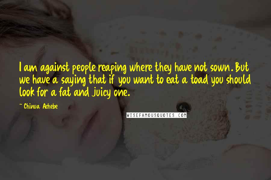 Chinua Achebe Quotes: I am against people reaping where they have not sown. But we have a saying that if you want to eat a toad you should look for a fat and juicy one.