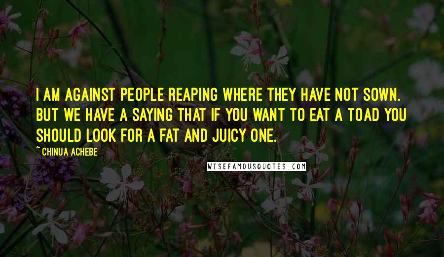 Chinua Achebe Quotes: I am against people reaping where they have not sown. But we have a saying that if you want to eat a toad you should look for a fat and juicy one.