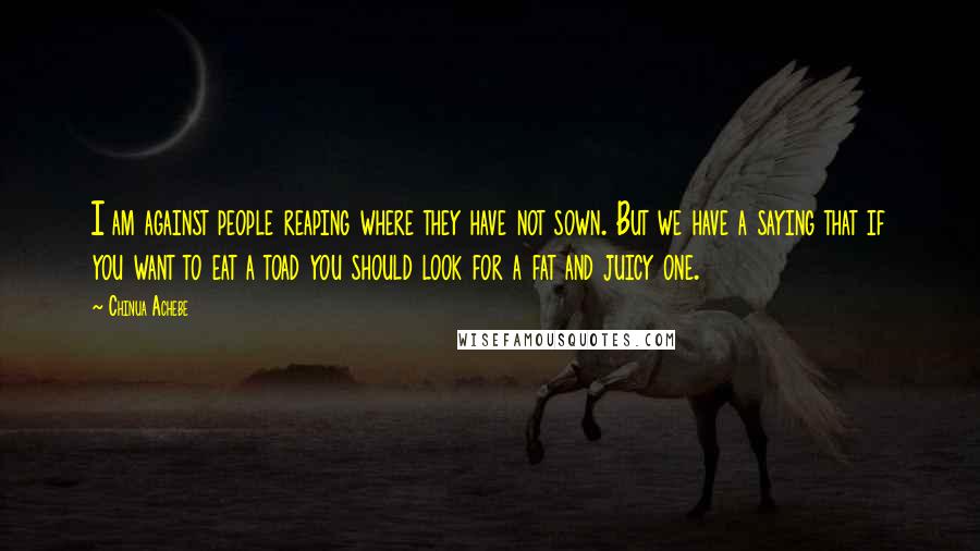 Chinua Achebe Quotes: I am against people reaping where they have not sown. But we have a saying that if you want to eat a toad you should look for a fat and juicy one.