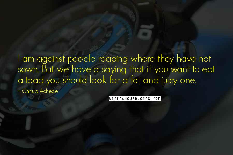 Chinua Achebe Quotes: I am against people reaping where they have not sown. But we have a saying that if you want to eat a toad you should look for a fat and juicy one.