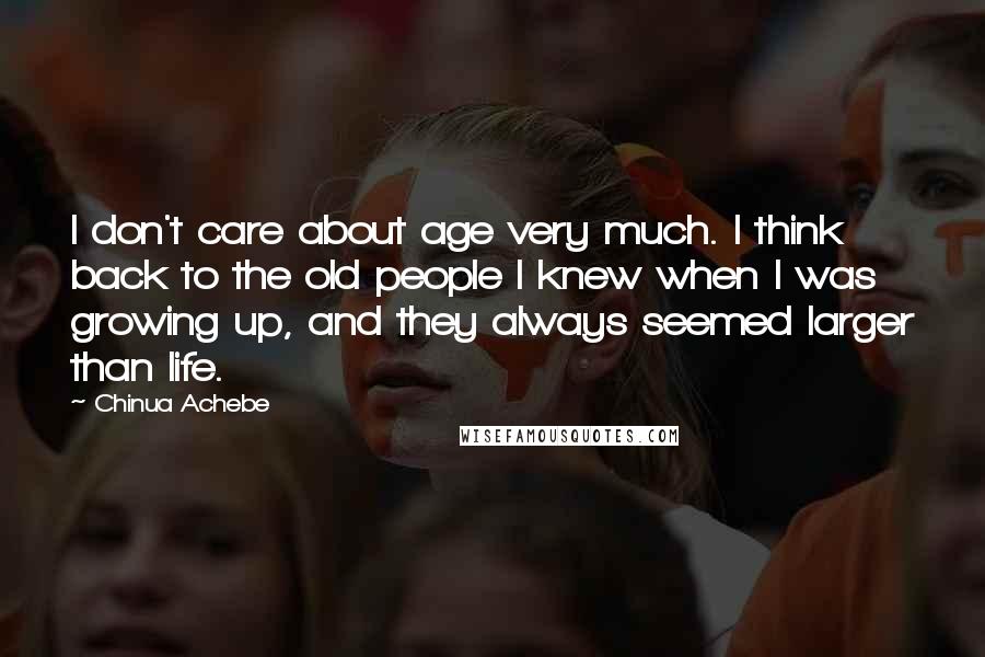 Chinua Achebe Quotes: I don't care about age very much. I think back to the old people I knew when I was growing up, and they always seemed larger than life.