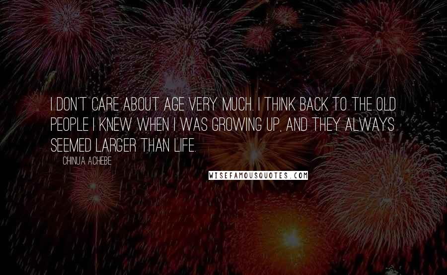 Chinua Achebe Quotes: I don't care about age very much. I think back to the old people I knew when I was growing up, and they always seemed larger than life.