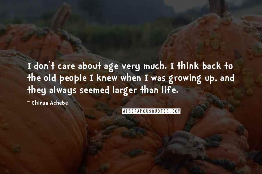 Chinua Achebe Quotes: I don't care about age very much. I think back to the old people I knew when I was growing up, and they always seemed larger than life.