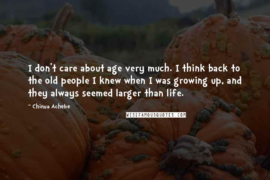 Chinua Achebe Quotes: I don't care about age very much. I think back to the old people I knew when I was growing up, and they always seemed larger than life.