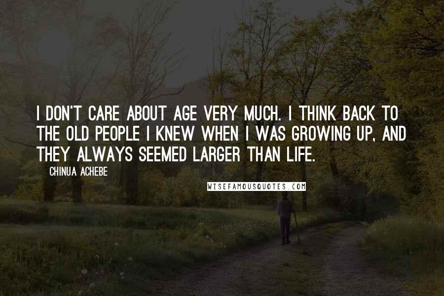 Chinua Achebe Quotes: I don't care about age very much. I think back to the old people I knew when I was growing up, and they always seemed larger than life.