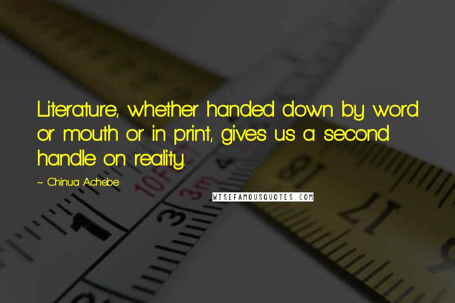 Chinua Achebe Quotes: Literature, whether handed down by word or mouth or in print, gives us a second handle on reality.