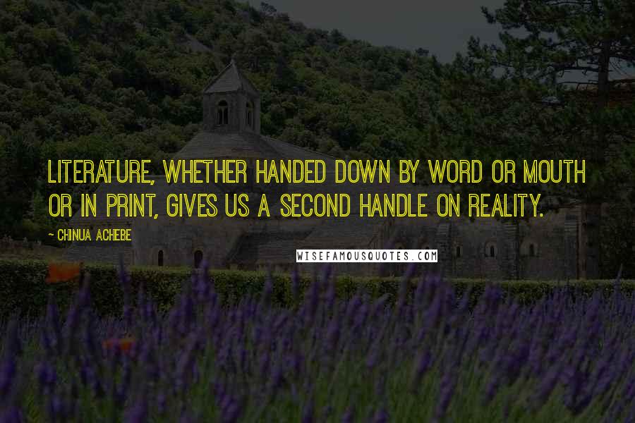 Chinua Achebe Quotes: Literature, whether handed down by word or mouth or in print, gives us a second handle on reality.