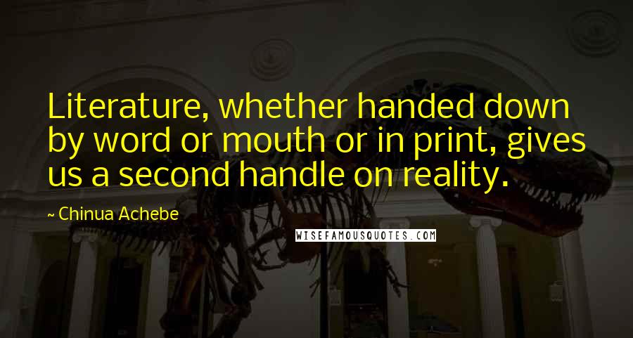 Chinua Achebe Quotes: Literature, whether handed down by word or mouth or in print, gives us a second handle on reality.