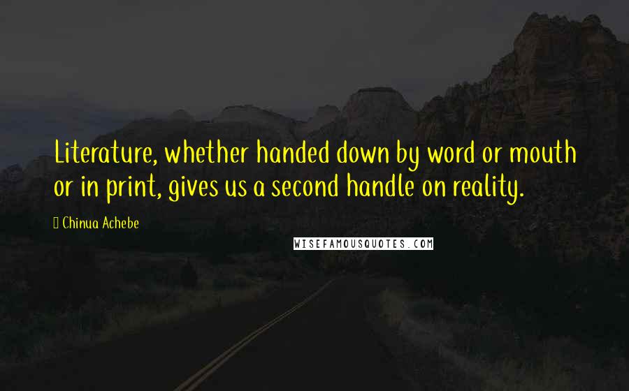 Chinua Achebe Quotes: Literature, whether handed down by word or mouth or in print, gives us a second handle on reality.