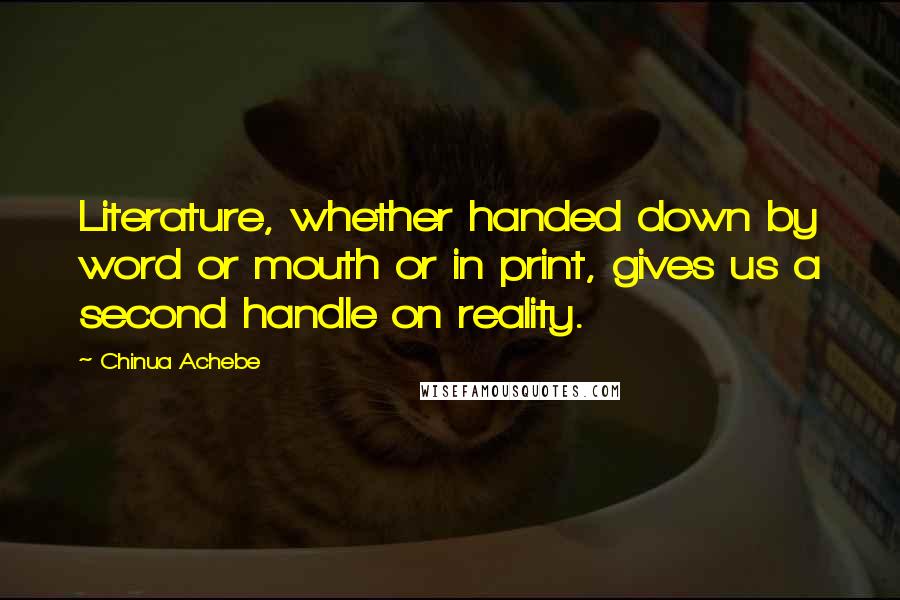 Chinua Achebe Quotes: Literature, whether handed down by word or mouth or in print, gives us a second handle on reality.