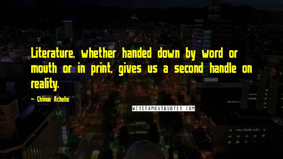 Chinua Achebe Quotes: Literature, whether handed down by word or mouth or in print, gives us a second handle on reality.