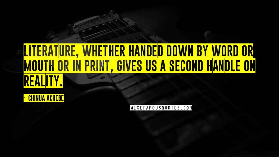 Chinua Achebe Quotes: Literature, whether handed down by word or mouth or in print, gives us a second handle on reality.