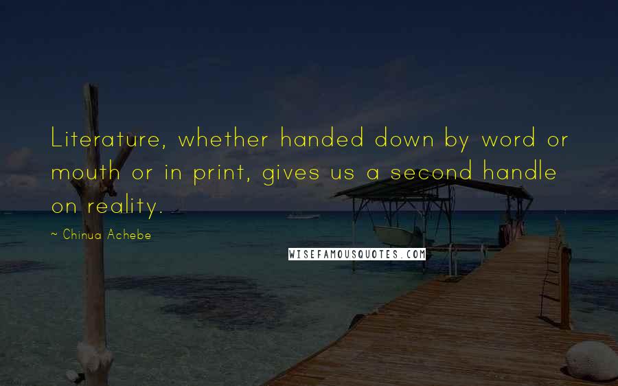 Chinua Achebe Quotes: Literature, whether handed down by word or mouth or in print, gives us a second handle on reality.