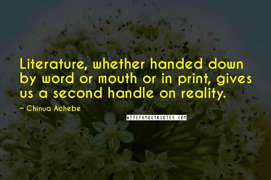 Chinua Achebe Quotes: Literature, whether handed down by word or mouth or in print, gives us a second handle on reality.