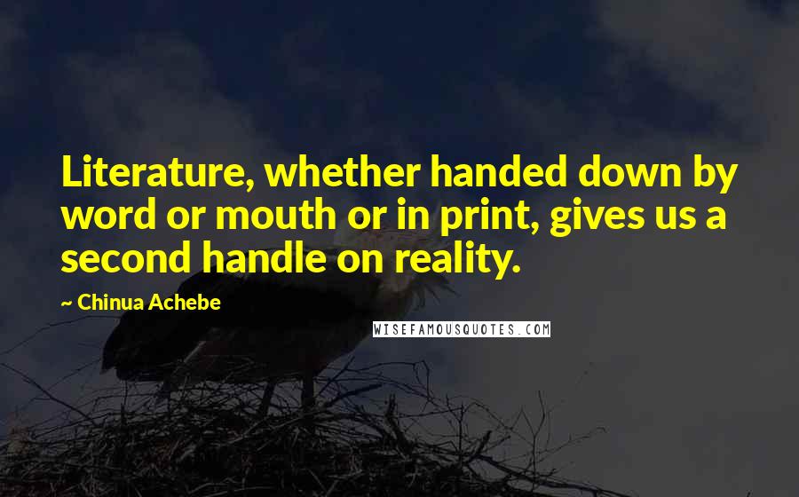 Chinua Achebe Quotes: Literature, whether handed down by word or mouth or in print, gives us a second handle on reality.