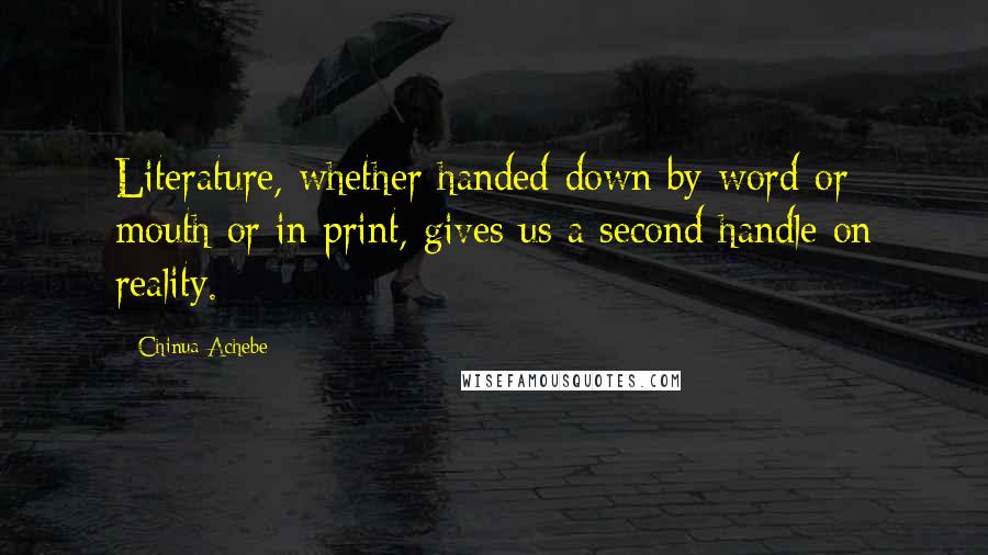 Chinua Achebe Quotes: Literature, whether handed down by word or mouth or in print, gives us a second handle on reality.