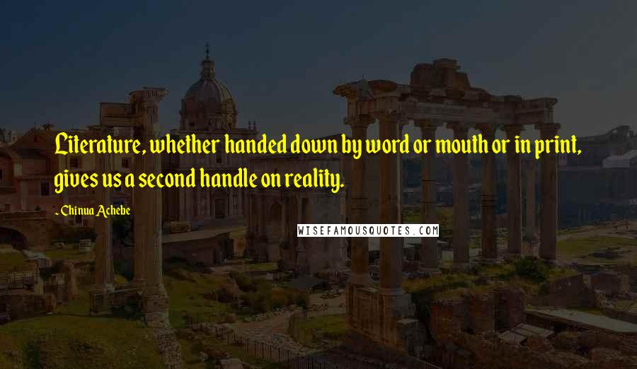 Chinua Achebe Quotes: Literature, whether handed down by word or mouth or in print, gives us a second handle on reality.