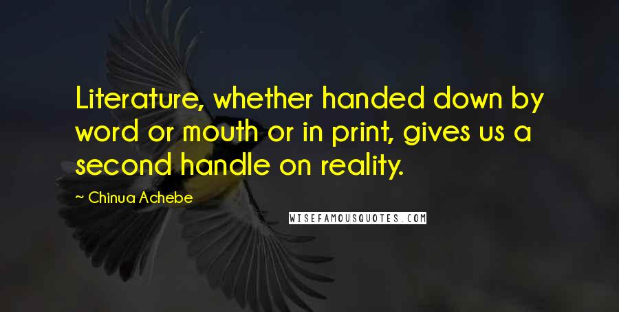 Chinua Achebe Quotes: Literature, whether handed down by word or mouth or in print, gives us a second handle on reality.