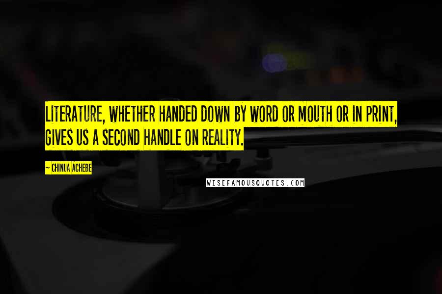 Chinua Achebe Quotes: Literature, whether handed down by word or mouth or in print, gives us a second handle on reality.