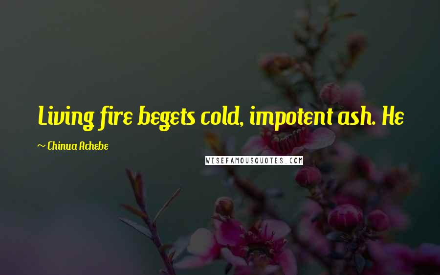 Chinua Achebe Quotes: Living fire begets cold, impotent ash. He