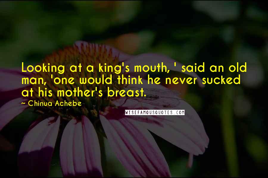 Chinua Achebe Quotes: Looking at a king's mouth, ' said an old man, 'one would think he never sucked at his mother's breast.