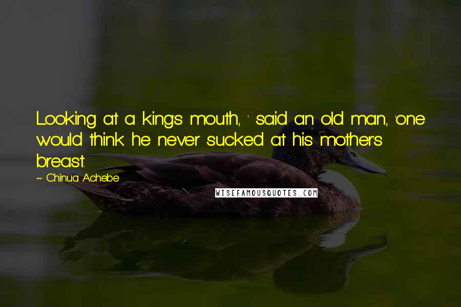 Chinua Achebe Quotes: Looking at a king's mouth, ' said an old man, 'one would think he never sucked at his mother's breast.