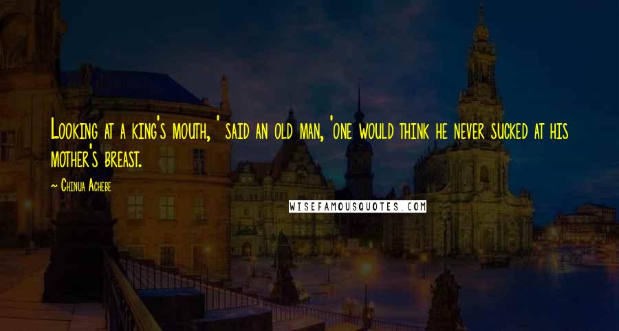Chinua Achebe Quotes: Looking at a king's mouth, ' said an old man, 'one would think he never sucked at his mother's breast.