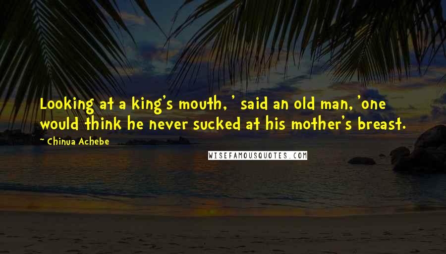 Chinua Achebe Quotes: Looking at a king's mouth, ' said an old man, 'one would think he never sucked at his mother's breast.