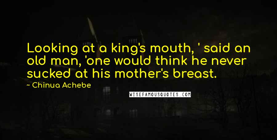 Chinua Achebe Quotes: Looking at a king's mouth, ' said an old man, 'one would think he never sucked at his mother's breast.