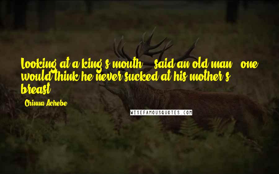 Chinua Achebe Quotes: Looking at a king's mouth, ' said an old man, 'one would think he never sucked at his mother's breast.