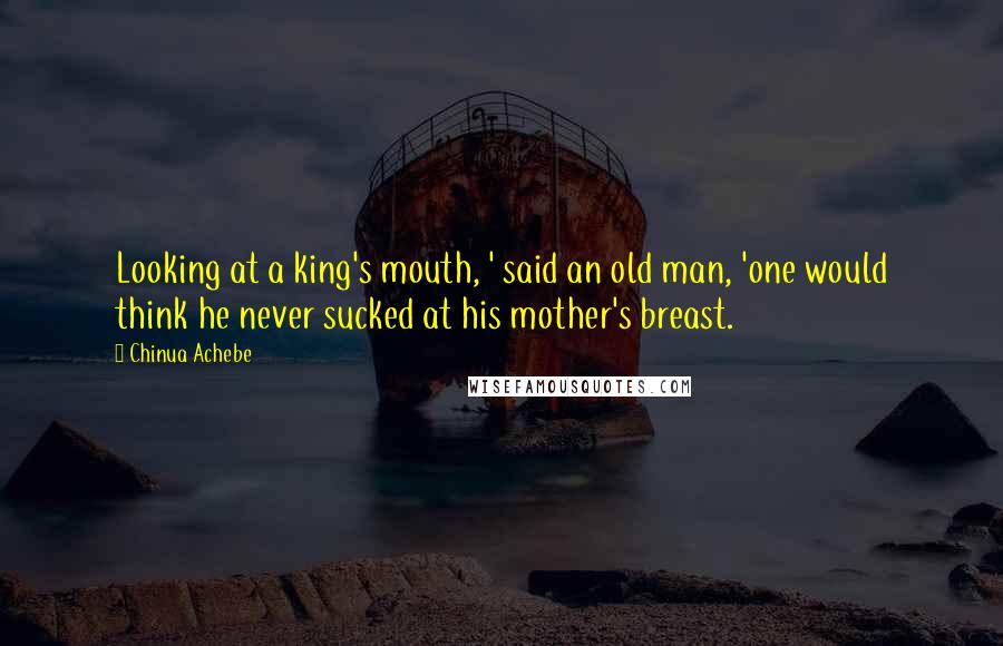 Chinua Achebe Quotes: Looking at a king's mouth, ' said an old man, 'one would think he never sucked at his mother's breast.