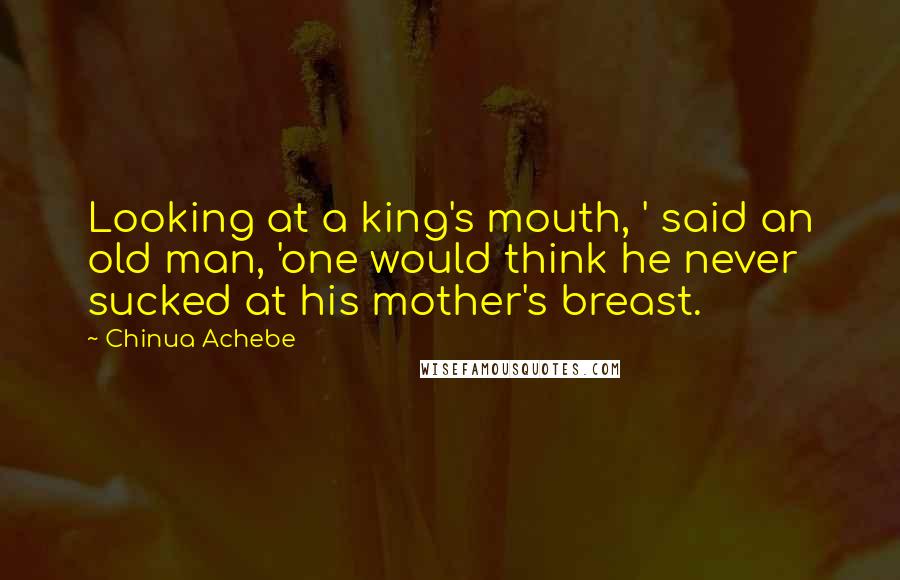 Chinua Achebe Quotes: Looking at a king's mouth, ' said an old man, 'one would think he never sucked at his mother's breast.