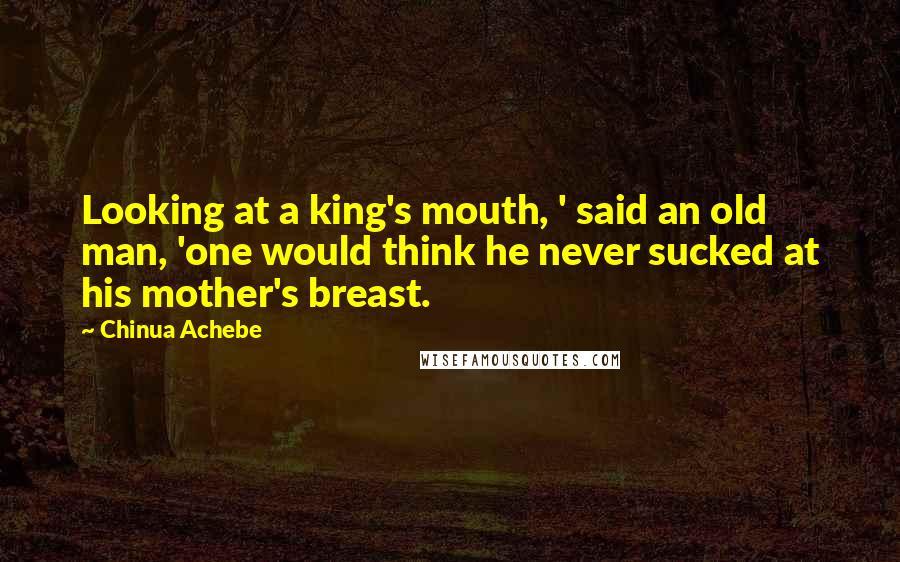 Chinua Achebe Quotes: Looking at a king's mouth, ' said an old man, 'one would think he never sucked at his mother's breast.