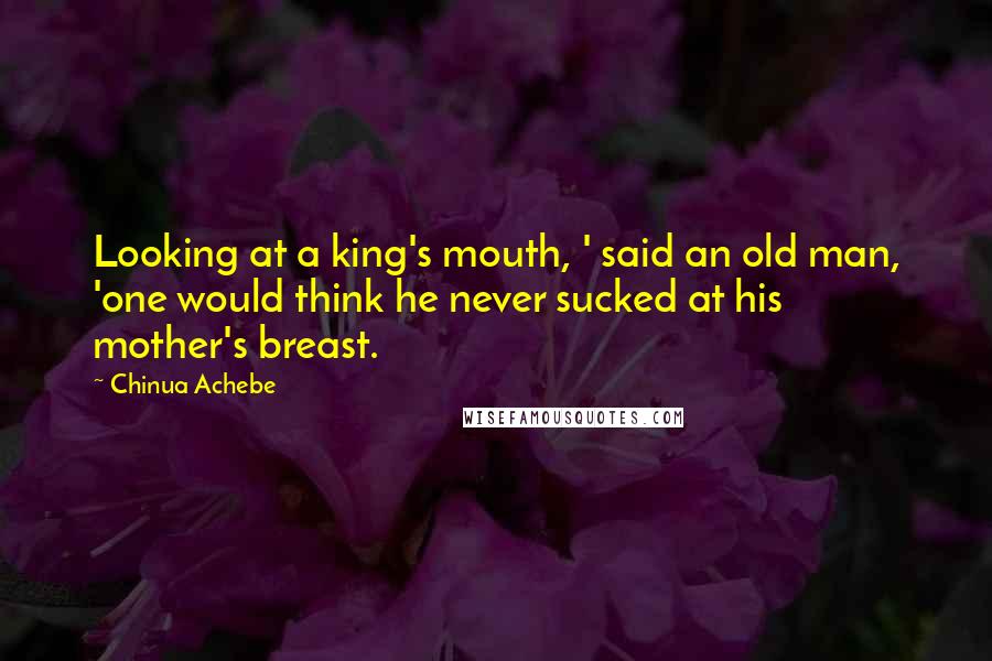 Chinua Achebe Quotes: Looking at a king's mouth, ' said an old man, 'one would think he never sucked at his mother's breast.