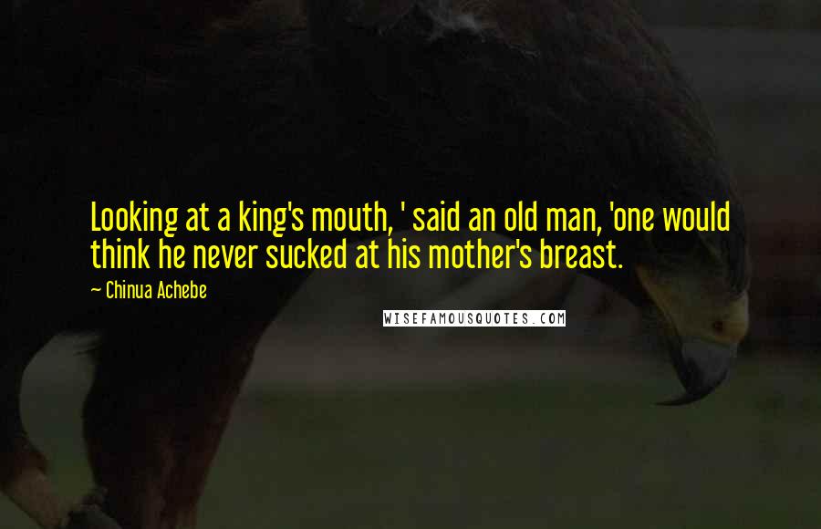 Chinua Achebe Quotes: Looking at a king's mouth, ' said an old man, 'one would think he never sucked at his mother's breast.