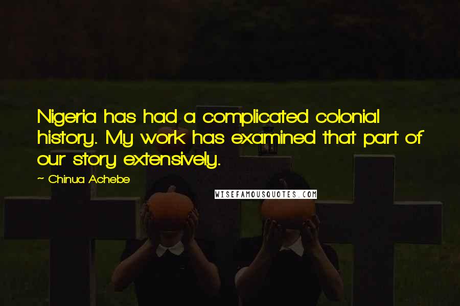 Chinua Achebe Quotes: Nigeria has had a complicated colonial history. My work has examined that part of our story extensively.