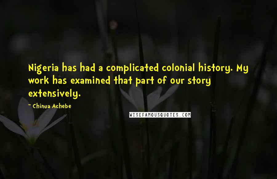 Chinua Achebe Quotes: Nigeria has had a complicated colonial history. My work has examined that part of our story extensively.