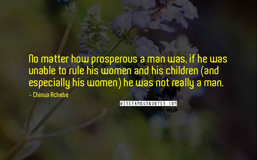 Chinua Achebe Quotes: No matter how prosperous a man was, if he was unable to rule his women and his children (and especially his women) he was not really a man.