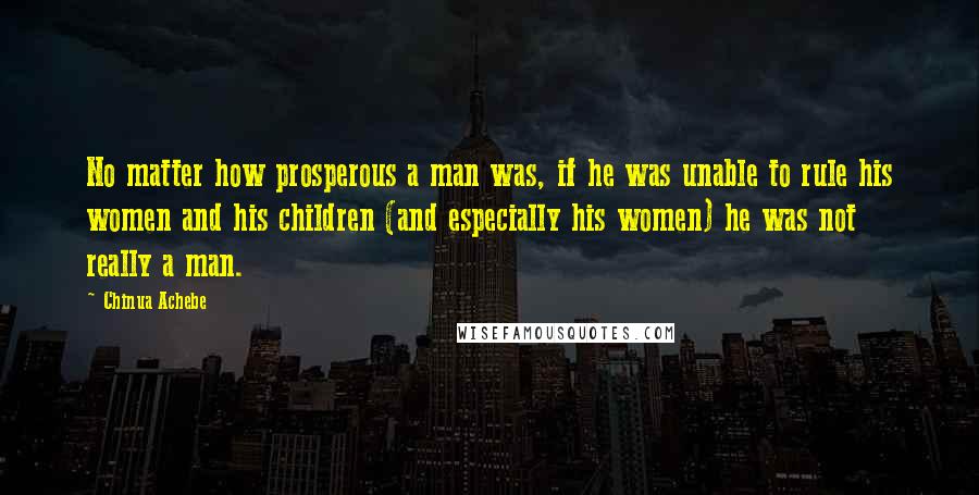 Chinua Achebe Quotes: No matter how prosperous a man was, if he was unable to rule his women and his children (and especially his women) he was not really a man.