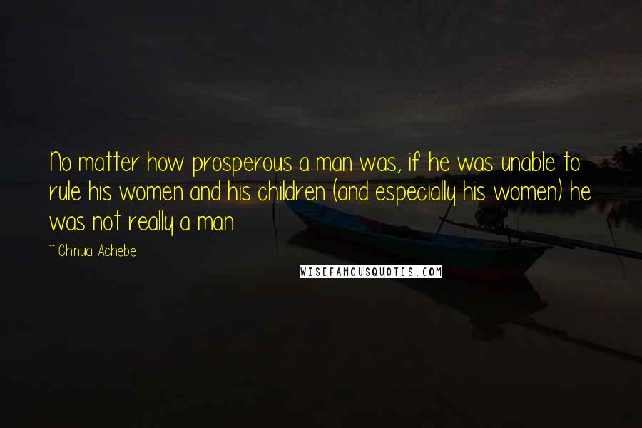 Chinua Achebe Quotes: No matter how prosperous a man was, if he was unable to rule his women and his children (and especially his women) he was not really a man.