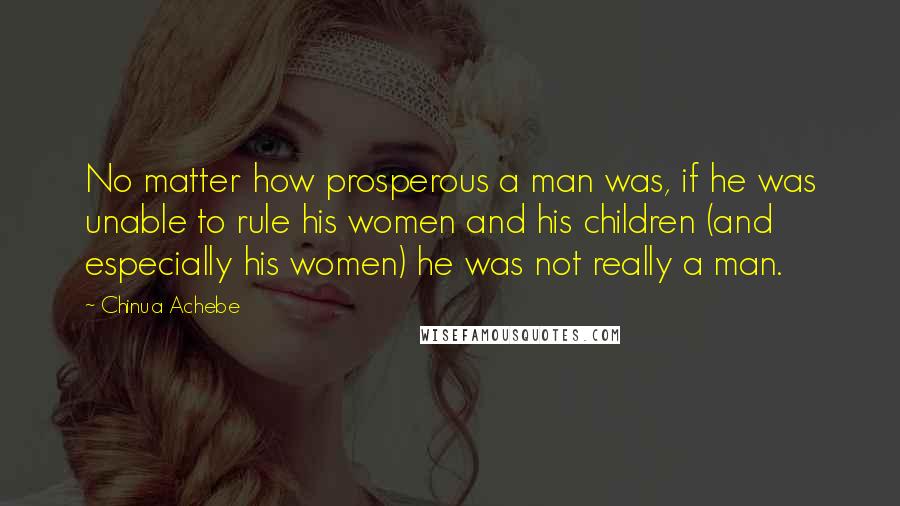 Chinua Achebe Quotes: No matter how prosperous a man was, if he was unable to rule his women and his children (and especially his women) he was not really a man.